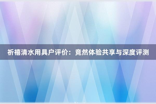 祈禧清水用具户评价：竟然体验共享与深度评测